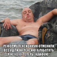  реформу пенсионную отменили все ушли на пенсию, а работать я не хочу. теперь "кайфую"