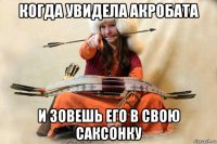 когда увидела акробата и зовешь его в свою саксонку