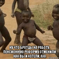  ну что братцы на работу, пенсионную реформу отменили как вы и хотели, аха