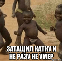  затащил катку и не разу не умер