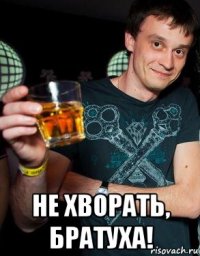  не хворать, братуха!