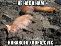 не надо нам никакого хлора, сугс