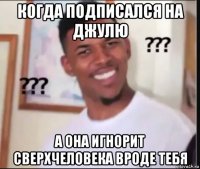 когда подписался на джулю а она игнорит сверхчеловека вроде тебя