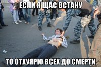 если я щас встану то отхуярю всех до смерти
