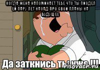когда жена напоминает тебе что ты пиздел ей пару лет назад про свои планы на будущее 