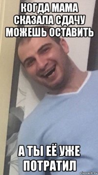 когда мама сказала сдачу можешь оставить а ты её уже потратил