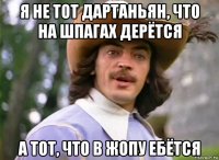 я не тот дартаньян, что на шпагах дерётся а тот, что в жопу ебётся