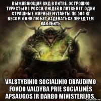выживающий вид в литве. острожно туристы из росси. людей в литве нет. одни страшные жирные мутанты по 500 кг весом и они любят издеваться перед тем как убить valstybinio socialinio draudimo fondo valdyba prie socialinės apsaugos ir darbo ministerijos.
