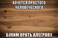 хочется простого человеческого бухим орать алегрову
