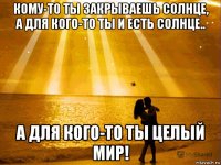 кому-то ты закрываешь солнце, а для кого-то ты и есть солнце.. а для кого-то ты целый мир!