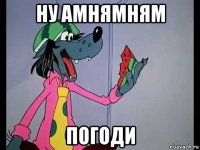 ну амнямням погоди