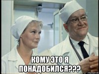  кому это я понадобился???