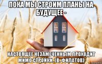 пока мы строим планы на будущее - настоящее незамеченным проходит мимо стройки. (в. филатов)