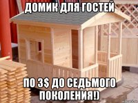 домик для гостей по 3$ до седьмого поколения!)
