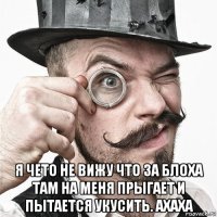  я чето не вижу что за блоха там на меня прыгает и пытается укусить. ахаха