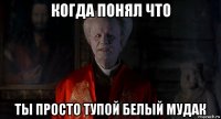 когда понял что ты просто тупой белый мудак