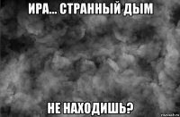 ира... странный дым не находишь?
