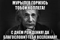 мурылев,горжусь тобой,коллега! с днём рождения! да благословит тебя вселенная!