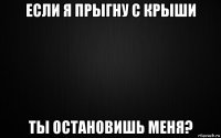 если я прыгну с крыши ты остановишь меня?