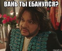вань ты ебанулся? 