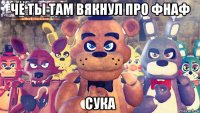 чё ты там вякнул про фнаф сука