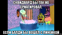 сквидвард бы так же сриагировал, если балди бы вошёл с линейкой