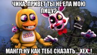чика: привет ты не ела мою пицу? мангл:ну как тебе сказать....хех..!