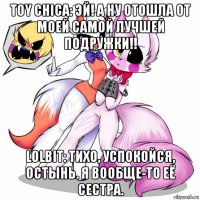 toy chica: эй! а ну отошла от моей самой лучшей подружки!! lolbit: тихо, успокойся, остынь. я вообще-то её сестра.