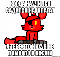 когда научился садится на шпагат а тебе это нихуя не помогло в жизни