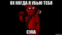ох когда я убью тебя сука