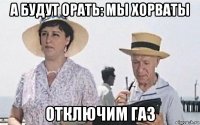 а будут орать: мы хорваты отключим газ