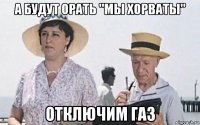 а будут орать "мы хорваты" отключим газ
