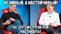 не умный, а настойчивый! ну, это смотря на чем настаивать!