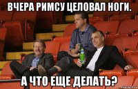 вчера римсу целовал ноги. а что еще делать?