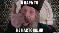 а царь то не настоящий
