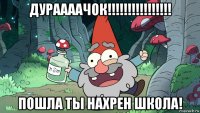 дураааачок!!!!!!!!!!!!!!!! пошла ты нахрен школа!