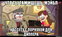 что ты там ищешь ,мэйбл кассету с порнухой для диппера