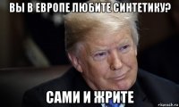 вы в европе любите синтетику? сами и жрите