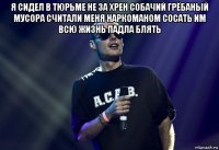 я сидел в тюрьме не за хрен собачий грёбаный мусора считали меня наркоманом сосать им всю жизнь падла блять 