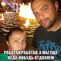  работай работай, а мы еще куда-нибудь отдохнем