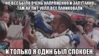 но всё было очень напряженно и запутанно -там на пит-уолл все паниковали, и только я один был спокоен.