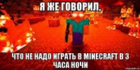 я же говорил, что не надо играть в minecraft в 3 часа ночи