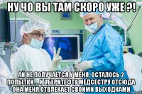 ну чо вы там скоро уже ?! ай не получается у меня, осталось 2 попытки ... и уберите эту медсестру отсюда она меня отвлекает своими выходками