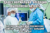 да все нормально, операция выполнена на 100% но скоро мы уйдем на пенсию и нас заменят "крутые" ребята с "большим" опытом, аха