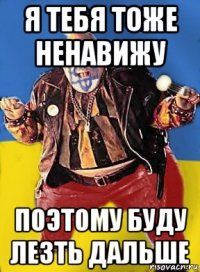 я тебя тоже ненавижу поэтому буду лезть дальше