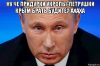 ну че придурки укропы-петрушки крым брать будите? ахаха 
