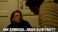  как думаешь...наши выиграют?
