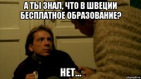 а ты знал, что в швеции бесплатное образование? нет...