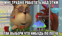 мне трудно работать над этим так выбери что нибудь по легче