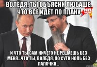 волёдя, ты объясни любаше, что всё идёт по плану и что ты сам ничего не решаешь без меня...что ты, волёдя, по сути ноль без палочки...